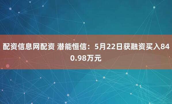 配资信息网配资 潜能恒信：5月22日获融资买入840.98万元