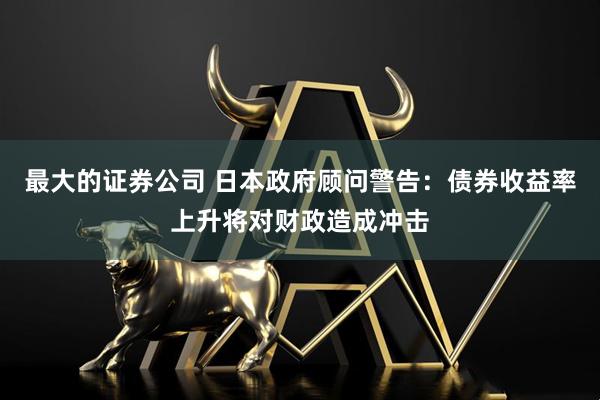 最大的证券公司 日本政府顾问警告：债券收益率上升将对财政造成冲击