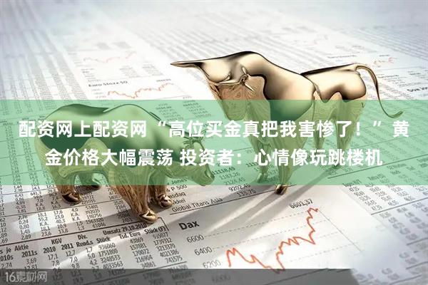 配资网上配资网 “高位买金真把我害惨了！” 黄金价格大幅震荡 投资者：心情像玩跳楼机