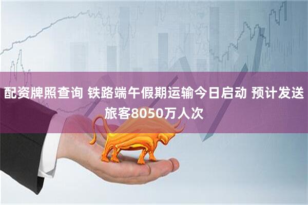 配资牌照查询 铁路端午假期运输今日启动 预计发送旅客8050万人次