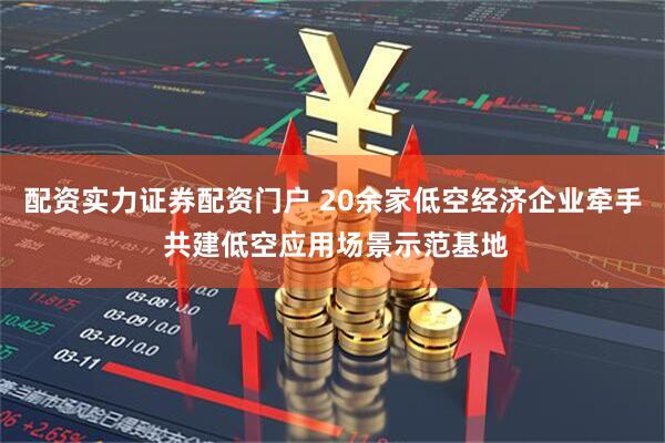 配资实力证券配资门户 20余家低空经济企业牵手 共建低空应用场景示范基地