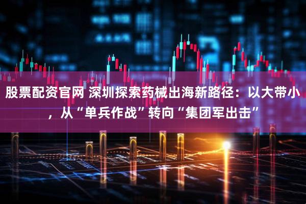 股票配资官网 深圳探索药械出海新路径：以大带小，从“单兵作战”转向“集团军出击”