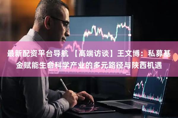 最新配资平台导航 【高端访谈】王文博：私募基金赋能生命科学产业的多元路径与陕西机遇