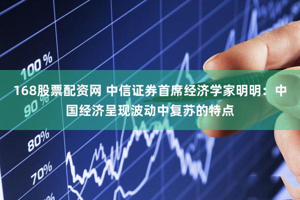 168股票配资网 中信证券首席经济学家明明：中国经济呈现波动中复苏的特点