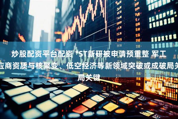 炒股配资平台配资 *ST新研被申请预重整 军工供应商资质与核聚变、低空经济等新领域突破或成破局关键