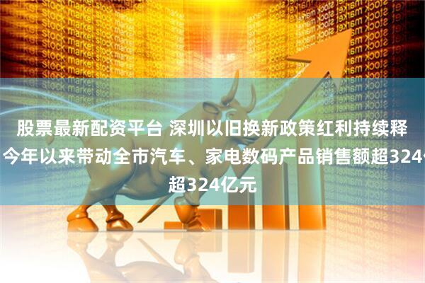 股票最新配资平台 深圳以旧换新政策红利持续释放：今年以来带动全市汽车、家电数码产品销售额超324亿元