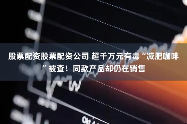 股票配资股票配资公司 超千万元有毒“减肥咖啡”被查！同款产品却仍在销售