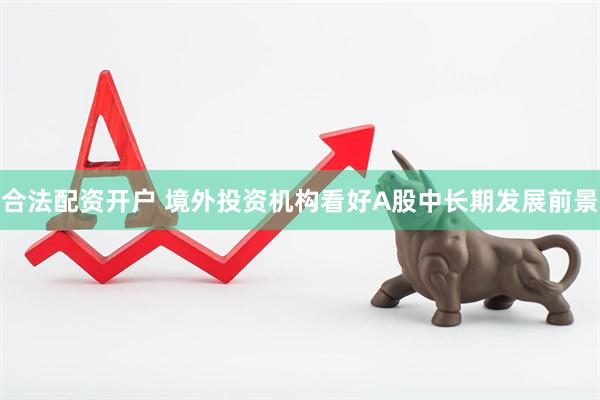 合法配资开户 境外投资机构看好A股中长期发展前景