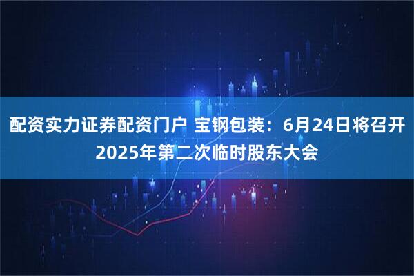配资实力证券配资门户 宝钢包装：6月24日将召开2025年第二次临时股东大会