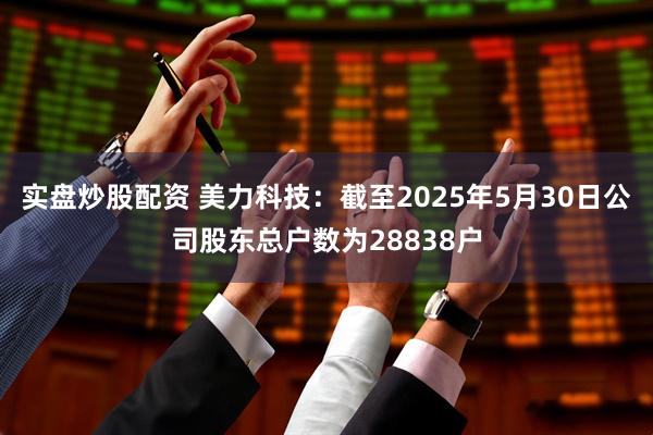 实盘炒股配资 美力科技：截至2025年5月30日公司股东总户数为28838户