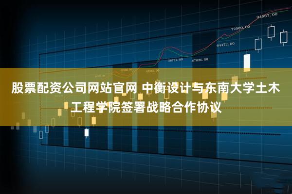股票配资公司网站官网 中衡设计与东南大学土木工程学院签署战略合作协议