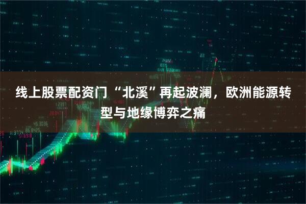 线上股票配资门 “北溪”再起波澜，欧洲能源转型与地缘博弈之痛