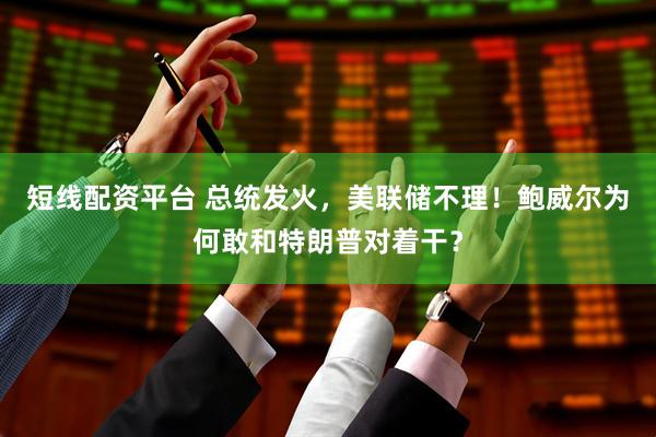 短线配资平台 总统发火，美联储不理！鲍威尔为何敢和特朗普对着干？