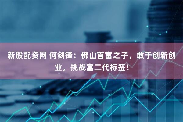 新股配资网 何剑锋：佛山首富之子，敢于创新创业，挑战富二代标签！
