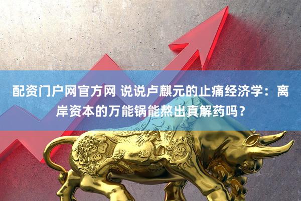 配资门户网官方网 说说卢麒元的止痛经济学：离岸资本的万能锅能熬出真解药吗？