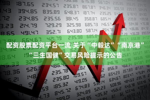 配资股票配资平台一流 关于“中毅达”“南京港”“三生国健”交易风险提示的公告