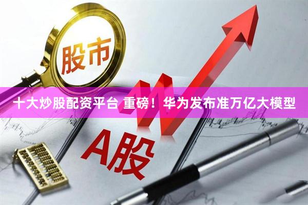 十大炒股配资平台 重磅！华为发布准万亿大模型