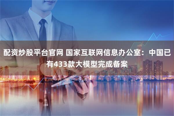配资炒股平台官网 国家互联网信息办公室：中国已有433款大模型完成备案