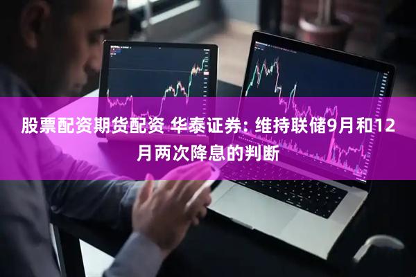 股票配资期货配资 华泰证券: 维持联储9月和12月两次降息的判断