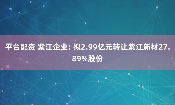 平台配资 紫江企业: 拟2.99亿元转让紫江新材27.89%股份