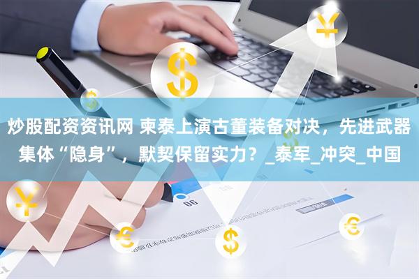 炒股配资资讯网 柬泰上演古董装备对决，先进武器集体“隐身”，默契保留实力？_泰军_冲突_中国