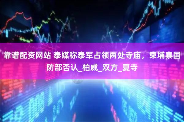 靠谱配资网站 泰媒称泰军占领两处寺庙，柬埔寨国防部否认_柏威_双方_夏寺