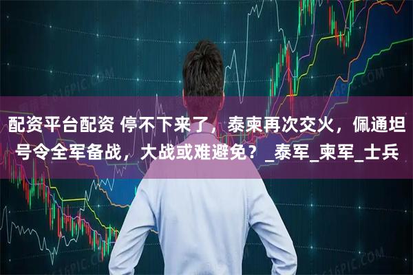 配资平台配资 停不下来了，泰柬再次交火，佩通坦号令全军备战，大战或难避免？_泰军_柬军_士兵