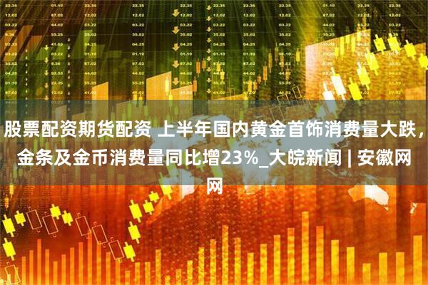 股票配资期货配资 上半年国内黄金首饰消费量大跌，金条及金币消费量同比增23%_大皖新闻 | 安徽网