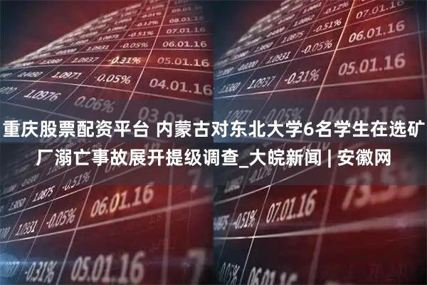 重庆股票配资平台 内蒙古对东北大学6名学生在选矿厂溺亡事故展开提级调查_大皖新闻 | 安徽网