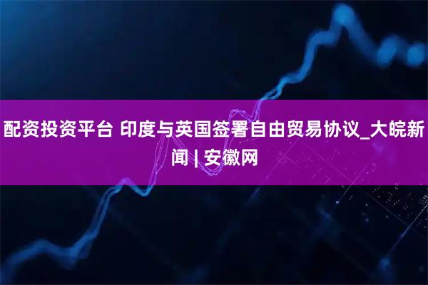 配资投资平台 印度与英国签署自由贸易协议_大皖新闻 | 安徽网