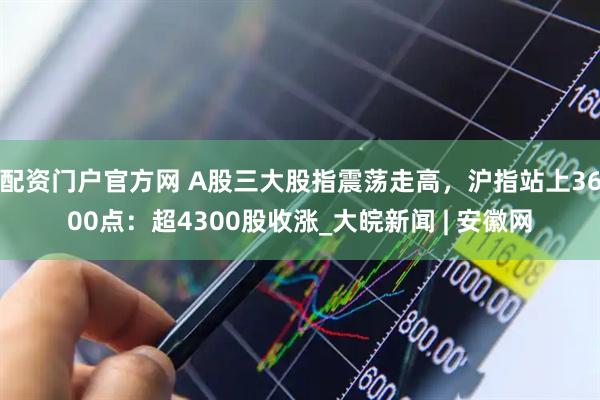 配资门户官方网 A股三大股指震荡走高，沪指站上3600点：超4300股收涨_大皖新闻 | 安徽网
