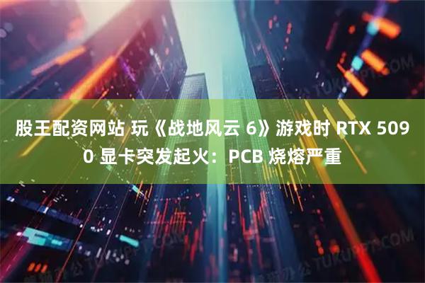 股王配资网站 玩《战地风云 6》游戏时 RTX 5090 显卡突发起火：PCB 烧熔严重