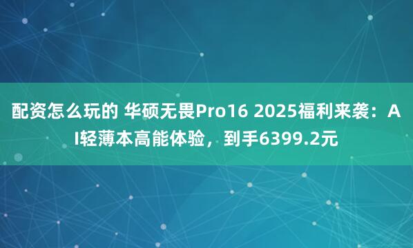 配资怎么玩的 华硕无畏Pro16 2025福利来袭：AI轻薄本高能体验，到手6399.2元