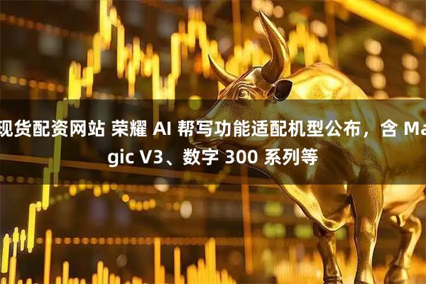 现货配资网站 荣耀 AI 帮写功能适配机型公布，含 Magic V3、数字 300 系列等