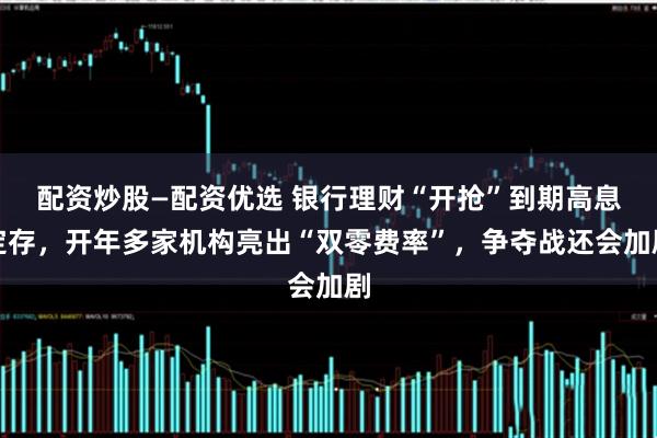 配资炒股—配资优选 银行理财“开抢”到期高息定存，开年多家机构亮出“双零费率”，争夺战还会加剧