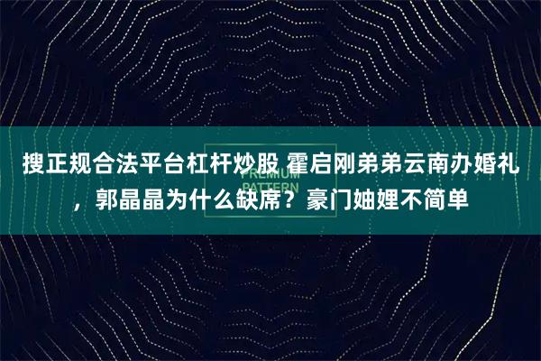 搜正规合法平台杠杆炒股 霍启刚弟弟云南办婚礼，郭晶晶为什么缺席？豪门妯娌不简单